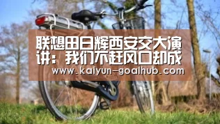联想田日辉西安交大演讲:我们不赶风口却成就了风口【 开云电竞竞猜平台】(图1) 开云捕鱼